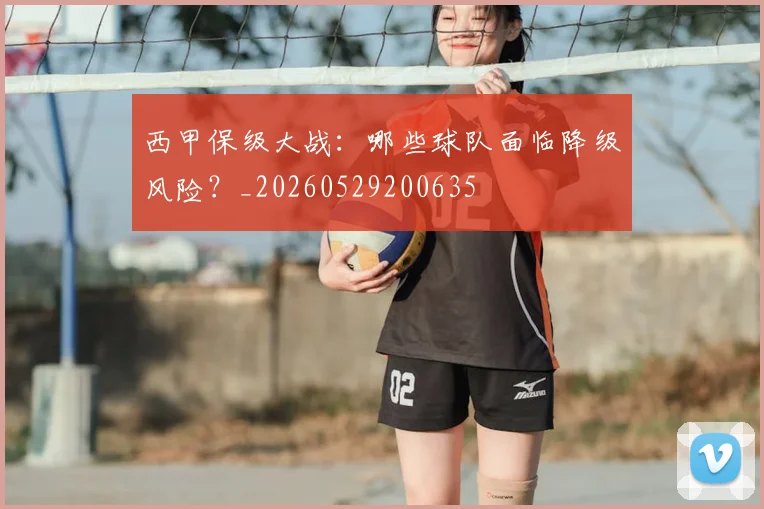 西甲保级大战：哪些球队面临降级风险？_20260529200635