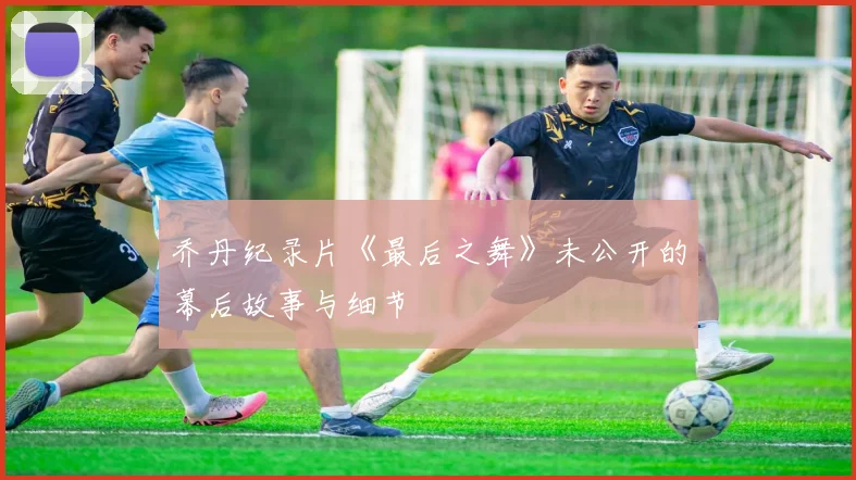 乔丹纪录片《最后之舞》未公开的幕后故事与细节