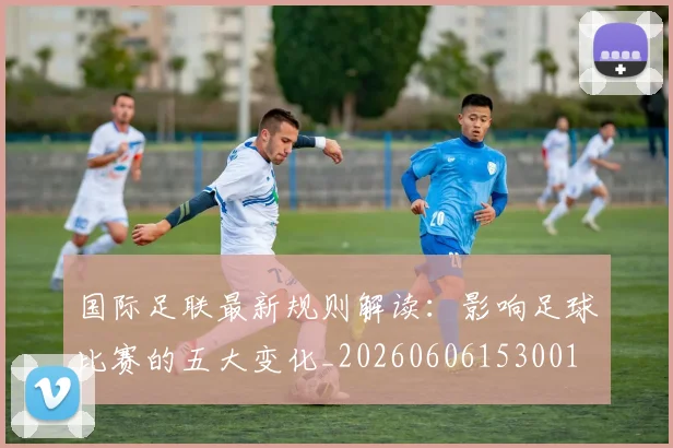 国际足联最新规则解读：影响足球比赛的五大变化_20260606153001
