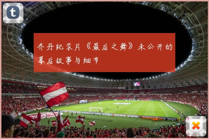 乔丹纪录片《最后之舞》未公开的幕后故事与细节