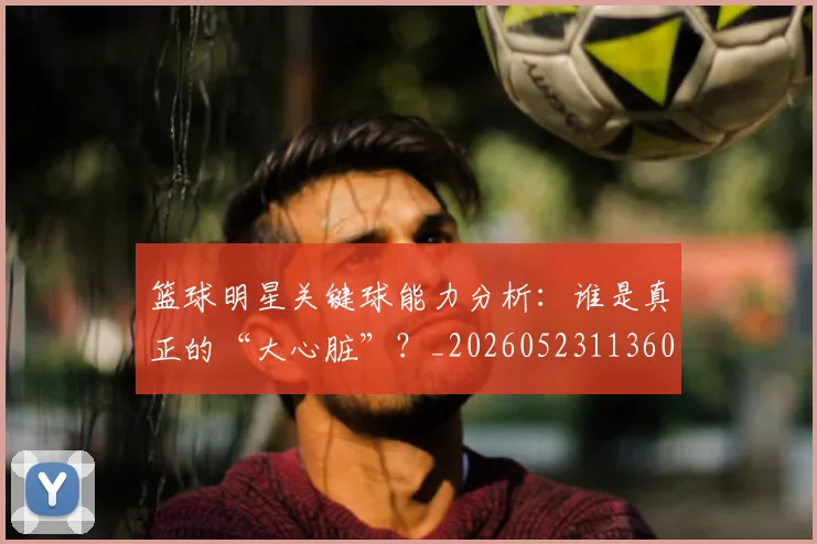 篮球明星关键球能力分析:谁是真正的“大心脏”?_20260523113604