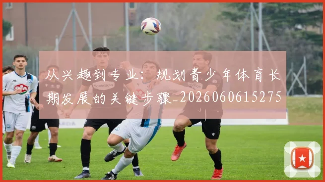 从兴趣到专业：规划青少年体育长期发展的关键步骤_20260606152750
