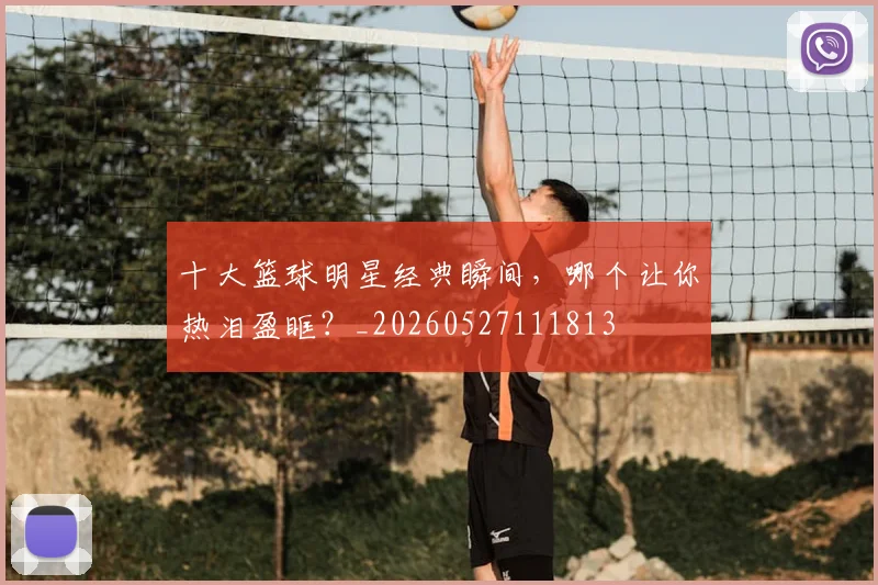 十大篮球明星经典瞬间，哪个让你热泪盈眶？_20260527111813