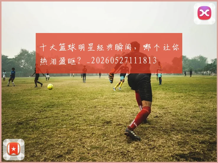 十大篮球明星经典瞬间,哪个让你热泪盈眶?_20260527111813