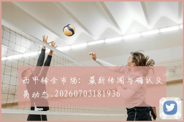 西甲转会市场：最新传闻与确认交易动态_20260703181936
